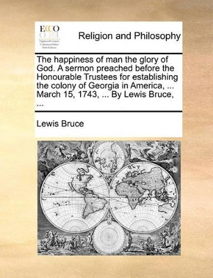 The Happiness of Man the Glory of God. a Sermon Preached Before the Honourable Trustees for Establishing the Colony of Georgia in America, ... March 15, 1743, ... by Lewis Bruce, ... book