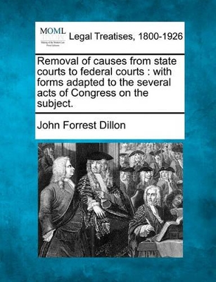 Removal of Causes from State Courts to Federal Courts: With Forms Adapted to the Several Acts of Congress on the Subject. by John Forrest Dillon