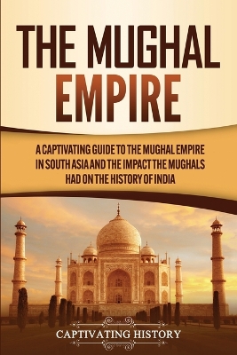The Mughal Empire: A Captivating Guide to the Mughal Empire in South Asia and the Impact the Mughals Had on the History of India by Captivating History