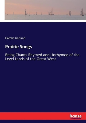 Prairie Songs: Being Chants Rhymed and Unrhymed of the Level Lands of the Great West by Hamlin Garland