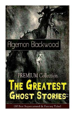 The PREMIUM Collection - The Greatest Ghost Stories of Algernon Blackwood (10 Best Supernatural & Fantasy Tales): The Empty House, The Willows, The Listener, Max Hensig, Secret Worship, Ancient Sorceries... by Algernon Blackwood