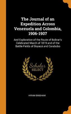 The Journal of an Expedition Across Venezuela and Colombia, 1906-1907: And Exploration of the Route of Bolivar's Celebrated March of 1819 and of the Battle-Fields of Boyaca and Carabobo by Hiram Bingham