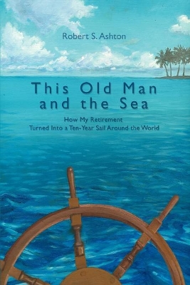 This Old Man and the Sea: How My Retirement Turned Into a Ten-Year Sail Around the World by Robert S Ashton