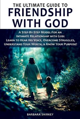 The Ultimate Guide to Friendship With God - A Step-by-Step Model for an Intimate Relationship With God: Learn to Hear His Voice, Overcome Struggles, Understand Your Worth, & Know Your Purpose! book