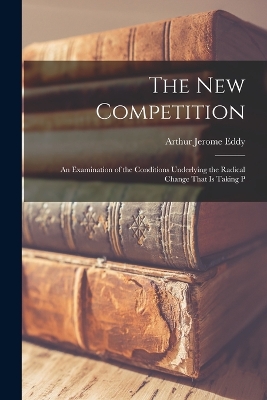 The new Competition; an Examination of the Conditions Underlying the Radical Change That is Taking P by Arthur Jerome Eddy