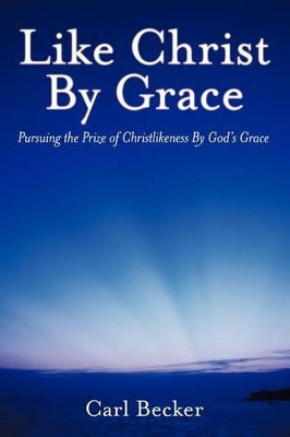 Like Christ By Grace: Pursuing the Prize of Christlikeness By God's Grace by Carl Becker