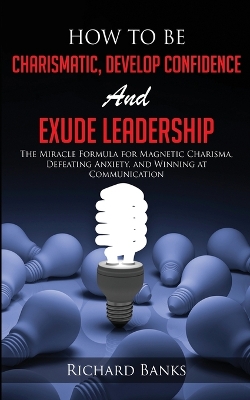 How to be Charismatic, Develop Confidence, and Exude Leadership: The Miracle Formula for Magnetic Charisma, Defeating Anxiety, and Winning at Communication book