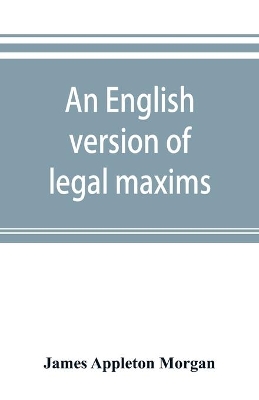 An An English version of legal maxims: with the original forms, alphabetically arranged, and an index of subjects by James Appleton Morgan