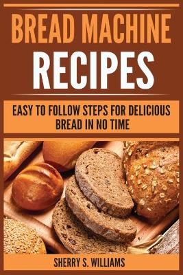 Bread Machine Recipes: Easy To Follow Steps For Delicious Bread In No Time book