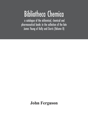 Bibliotheca chemica: a catalogue of the alchemical, chemical and pharmaceutical books in the collection of the late James Young of Kelly and Durris (Volume II) by John Ferguson