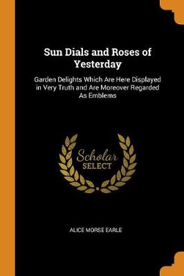 Sun Dials and Roses of Yesterday: Garden Delights Which Are Here Displayed in Very Truth and Are Moreover Regarded as Emblems book