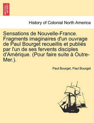 Sensations de Nouvelle-France. Fragments Imaginaires D'Un Ouvrage de Paul Bourget Recueillis Et Publi?'s Par L'Un de Ses Fervents Disciples D'Am Rique. (Pour Faire Suite Outre-Mer.). book