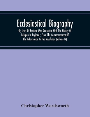 Ecclesiastical Biography: Or, Lives Of Eminent Men Connected With The History Of Religion In England; From The Commencement Of The Reformation To The Revolution (Volume Iv) book
