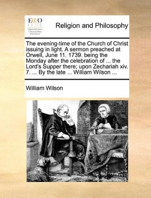 The Evening-Time of the Church of Christ Issuing in Light. a Sermon Preached at Orwell, June 11. 1739. Being the Monday After the Celebration of ... the Lord's Supper There; Upon Zechariah XIV. 7. ... by the Late ... William Wilson ... book