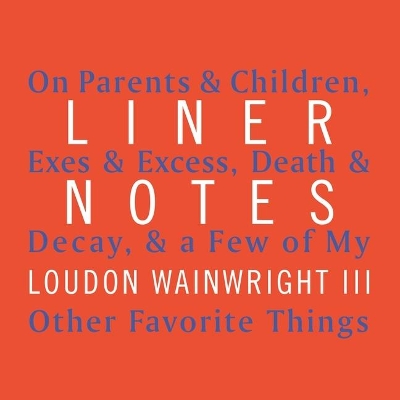 Liner Notes: On Parents & Children, Exes & Excess, Death & Decay, & a Few of My Other Favorite Things by Loudon Wainwright