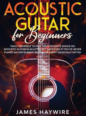 Acoustic Guitar for Beginners: Teach Yourself to Play Your Favorite Songs on Acoustic Guitar in as Little as 7 Days Even If You've Never Played An Instrument Before Or Aren't Musically Gifted: Teach Yourself to Play Your Favorite Songs on Acoustic Guitar in as Little as 7 Days Even If Y by James Haywire