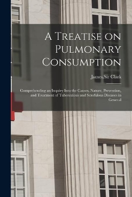 A A Treatise on Pulmonary Consumption: Comprehending an Inquiry Into the Causes, Nature, Prevention, and Treatment of Tuberculosis and Scrofulous Diseases in General by James Clark