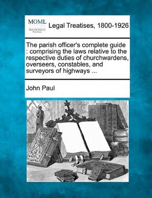 The Parish Officer's Complete Guide: Comprising the Laws Relative to the Respective Duties of Churchwardens, Overseers, Constables, and Surveyors of Highways ... book