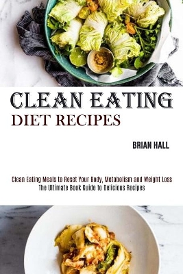 Clean Eating Diet Recipes: Clean Eating Meals to Reset Your Body, Metabolism and Weight Loss (The Ultimate Book Guide to Delicious Recipes) book