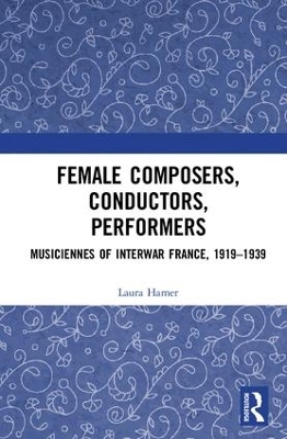 Female Composers, Conductors, Performers: Musiciennes of Interwar France, 1919-1939 by Laura Hamer