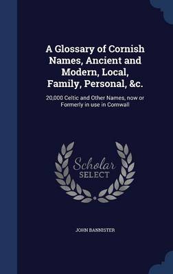 A Glossary of Cornish Names, Ancient and Modern, Local, Family, Personal, &C.: 20,000 Celtic and Other Names, Now or Formerly in Use in Cornwall by John Bannister