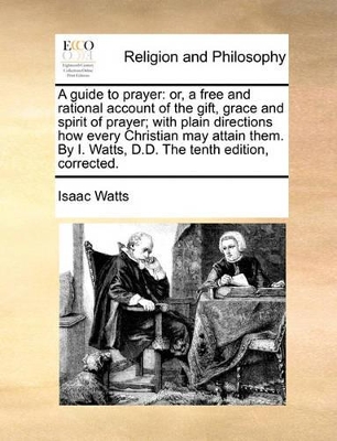 A Guide to Prayer: Or, a Free and Rational Account of the Gift, Grace and Spirit of Prayer; With Plain Directions How Every Christian May Attain Them. by I. Watts, D.D. the Tenth Edition, Corrected. book