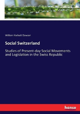 Social Switzerland: Studies of Present-day Social Movements and Legislation in the Swiss Republic by William Harbutt Dawson
