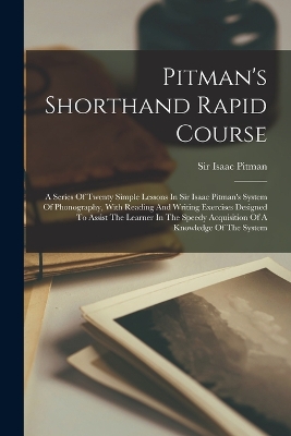 Pitman's Shorthand Rapid Course: A Series Of Twenty Simple Lessons In Sir Isaac Pitman's System Of Phonography, With Reading And Writing Exercises Designed To Assist The Learner In The Speedy Acquisition Of A Knowledge Of The System by Sir Isaac Pitman