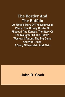 The The Border and the Buffalo: An Untold Story of the Southwest Plains; The Bloody Border of Missouri and Kansas. The Story of the Slaughter of the Buffalo. Westward among the Big Game and Wild Tribes. A Story of Mountain and Plain by John R. Cook