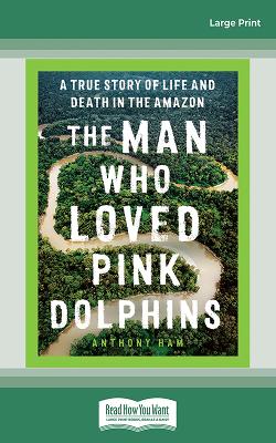 The Man Who Loved Pink Dolphins: A true story of life and death in the Amazon by Anthony Ham