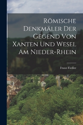 Römische Denkmäler der Gegend von Xanten und Wesel am Nieder-Rhein by Franz Fiedler