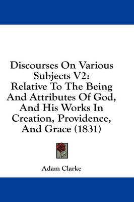 Discourses On Various Subjects V2: Relative To The Being And Attributes Of God, And His Works In Creation, Providence, And Grace (1831) by Adam Clarke