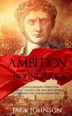 Ambition without Boundaries: How Julius Caesar's Thirst for Conquest Shaped the Ancient World, and Impacted the Modern One book