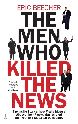 The Men Who Killed the News: The inside story of how media moguls abused their power, manipulated the truth and distorted democracy by Eric Beecher