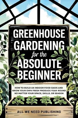 Greenhouse Gardening for the Absolute Beginner: How to Build an Indoor Food Oasis and Grow Your Own Fresh Produce Year-Round, No Matter Your Space, Skills, or Season by All We Need Publishing