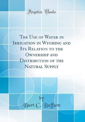 The Use of Water in Irrigation in Wyoming and Its Relation to the Ownership and Distribution of the Natural Supply (Classic Reprint) by Burt C. Buffum