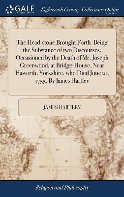 The Head-stone Brought Forth. Being the Substance of two Discourses, Occasioned by the Death of Mr. Joseph Greenwood, at Bridge-House, Near Haworth, Yorkshire. who Died June 21, 1755. By James Hartley by James Hartley