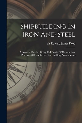 Shipbuilding In Iron And Steel: A Practical Treatise, Giving Full Details Of Construction, Processes Of Manufacture, And Building Arrangements by Sir Edward James Reed