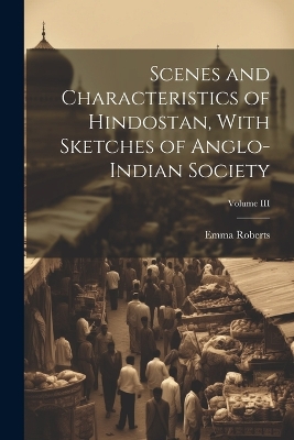 Scenes and Characteristics of Hindostan, With Sketches of Anglo-Indian Society; Volume III by Emma Roberts