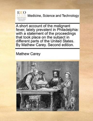 A Short Account of the Malignant Fever, Lately Prevalent in Philadelphia: With a Statement of the Proceedings That Took Place on the Subject in Different Parts of the United States. by Mathew Carey. Second Edition. by Mathew Carey