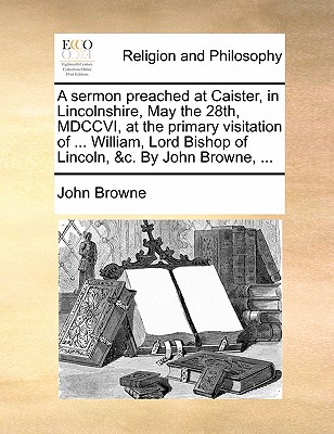 A Sermon Preached at Caister, in Lincolnshire, May the 28th, MDCCVI, at the Primary Visitation of ... William, Lord Bishop of Lincoln, &c. by John Browne, ... by John Browne