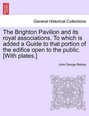 The Brighton Pavilion and Its Royal Associations. to Which Is Added a Guide to That Portion of the Edifice Open to the Public. [with Plates.]vol.I by John George Bishop