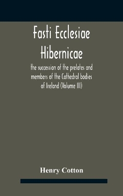 Fasti Ecclesiae Hibernicae: The Succession Of The Prelates And Members Of The Cathedral Bodies Of Ireland (Volume Iii) by Henry Cotton