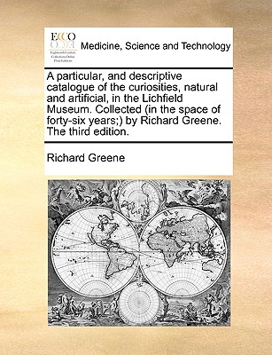 A Particular, and Descriptive Catalogue of the Curiosities, Natural and Artificial, in the Lichfield Museum. Collected (in the Space of Forty-Six Years;) By Richard Greene. the Third Edition. book