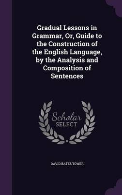 Gradual Lessons in Grammar, Or, Guide to the Construction of the English Language, by the Analysis and Composition of Sentences by David Bates Tower