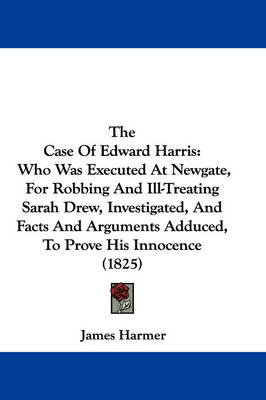 The Case Of Edward Harris: Who Was Executed At Newgate, For Robbing And Ill-Treating Sarah Drew, Investigated, And Facts And Arguments Adduced, To Prove His Innocence (1825) by James Harmer