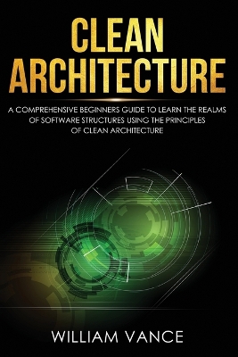 Clean Architecture: A Comprehensive Beginners Guide to Learn the Realms of Software Structures Using the Principles of Clean Architecture by William Vance