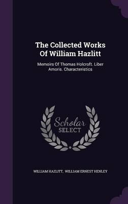 The Collected Works Of William Hazlitt: Memoirs Of Thomas Holcroft. Liber Amoris. Characteristics by William Hazlitt