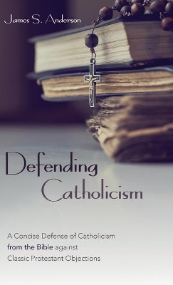 Defending Catholicism: A Concise Defense of Catholicism from the Bible Against Classic Protestant Objections by James S Anderson