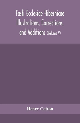 Fasti ecclesiae Hibernicae Illustrations, Corrections, and Additions: the succession of the prelates and members of the Cathedral bodies of Ireland (Volume V) by Henry Cotton
